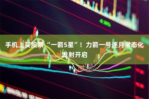 手机上买股票 “一箭5星”！力箭一号逐月常态化发射开启