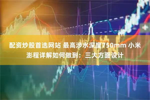 配资炒股首选网站 最高涉水深度750mm 小米澎程详解如何做到：三大方面设计