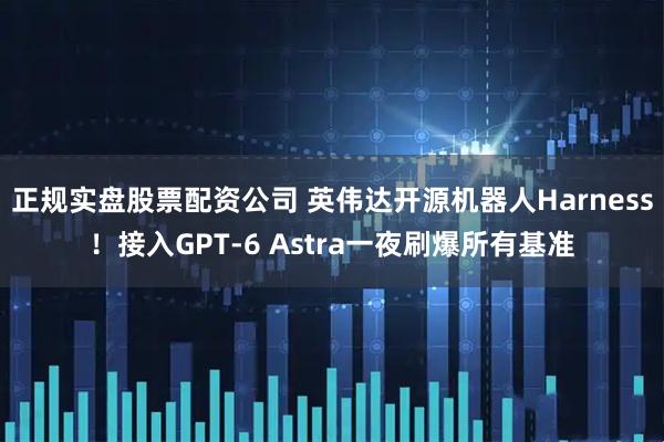 正规实盘股票配资公司 英伟达开源机器人Harness！接入GPT-6 Astra一夜刷爆所有基准